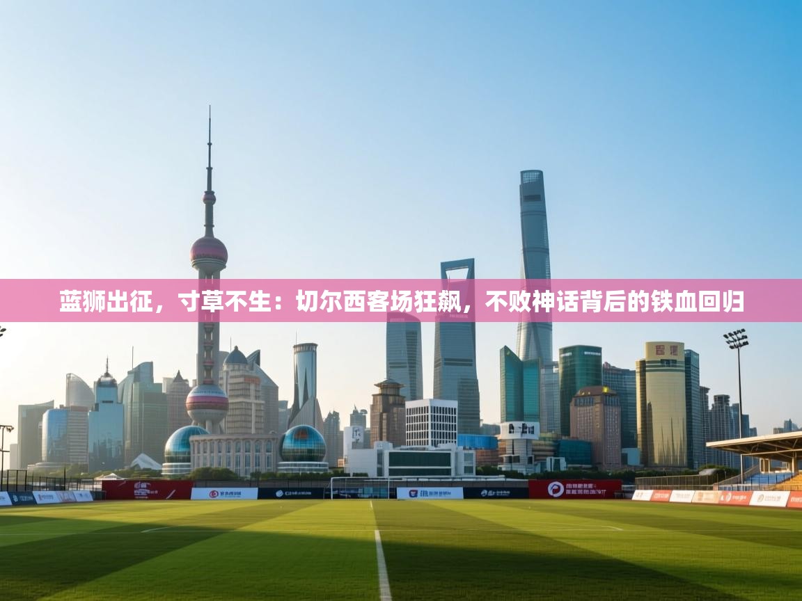 蓝狮出征，寸草不生：切尔西客场狂飙，不败神话背后的铁血回归