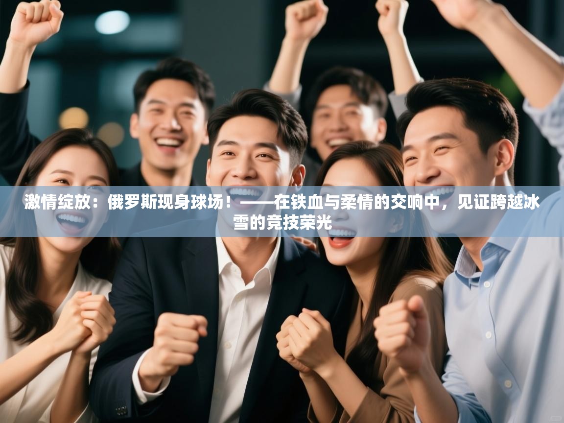 激情绽放：俄罗斯现身球场！——在铁血与柔情的交响中，见证跨越冰雪的竞技荣光